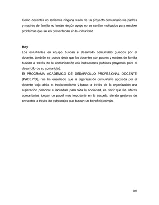 107
Como docentes no teníamos ninguna visión de un proyecto comunitario los padres
y madres de familia no tenían ningún apoyo no se sentían motivados para resolver
problemas que se les presentaban en la comunidad.
Hoy
Los estudiantes en equipo buscan el desarrollo comunitario guiados por el
docente, también se puede decir que los docentes con padres y madres de familia
buscan a través de la comunicación con instituciones públicas proyectos para el
desarrollo de su comunidad.
El PROGRAMA ACADEMICO DE DESARROLLO PROFESIONAL DOCENTE
(PADEP/D), nos ha enseñado que la organización comunitaria apoyada por el
docente deja atrás el tradicionalismo y busca a través de la organización una
superación personal e individual para toda la sociedad, es decir que los líderes
comunitarios juegan un papel muy importante en la escuela, siendo gestores de
proyectos a través de estrategias que buscan un beneficio común.
 