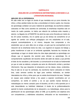 108
CAPITULO VI
ANALISIS DE LA EXPERIENCIA SISTEMATIZADA (CON BASE A LA
LITERATURA REVISADA)
ANÁLISIS DE LA EXPERIENCIA
Mi aula antes era un lugar en donde el que mandaba era yo como docente, los
niños y niñas asistían todos los días y encontraban el mismo cuadro, los rincones
de aprendizaje contaban con poco material de aprendizaje, los escritorios estaban
colocados en filas como asientos de camioneta, la enseñanza impartida solo en
medio de cuatro paredes, no había una relación de confianza entre maestro y
alumno. La llegada de el PADEP/D me abrió los ojos como Docente por medio de
los 20 cursos recibidos, me di cuenta que ya era tiempo de convertirme en un
agente de cambio con enfoque pedagógico con mis estudiantes en el aula,
empecé concientizándome a mí mismo, después hice comprender a mis
estudiantes que yo para ellos era un amigo, un guía que los acompañaría en la
inducción de la enseñanza todos los días. Los organicé en equipos de trabajo y
juntos transforman el aula en un ambiente agradable, haciendo los rincones de
aprendizaje un lugar en donde todos los días dejan plasmado su aprendizaje con
dibujos que al siguiente día servirán para reforzar su aprendizaje. Es el
comportamiento equilibrado del docente dentro del salón de clases y que permite
el éxito de los escolares y del docente. La comunicación en el aula es fundamental
ya que en esta se elabora, comparte una serie de información, emiten y perciben
información. Hay que despertar el entusiasmo por las clases, áreas, contenidos.
Hoy el aula se ve que ha cambiado, los escritorios fueron colocados en media
luna, cada semana cambia de lugar para sentirse motivados, se sientan
intercalados los niños y niñas para que no exista discriminación de sexo. Trabajan
en equipo para analizar temas y los pasan a exponer coordinados por un
compañero, se siente el cambio y se ve que usando nuevas técnicas y
metodologías es menos cansado para el docente y el niño o niña aprende por si
solo desarrollando su habilidad intelectual. A través de la profesionalización
aprendí la teoría constructivista de la educación y su metodología, ahora para la
planificación de los aprendizajes utilizo el CNB, ya no planifico con objetivos sino
con competencias y estándares educativos, enfocados en las necesidades e
 
