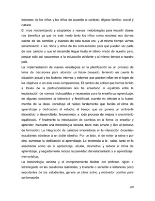 109
intereses de los niños y las niñas de acuerdo al contexto, dígase familiar, social y
cultural.
El irnos modernizando y adaptando a nuevas metodologías para impartir clases
nos beneficia ya que de este modo tanto los niños como nosotros nos damos
cuenta de los cambios y avances de esta nueva era, y al mismo tiempo vamos
encaminando a los niños y niñas de las comunidades para que puedan ser parte
de ese cambio y que el desarrollo llegue hasta el último rincón de nuestro país,
porque solo así sacaremos a la educación adelante y al mismo tiempo a nuestro
país.
La implementación de nuevas estrategias en la planificación es un proceso de
toma de decisiones para alcanzar un futuro deseado, teniendo en cuenta la
situación actual y los factores internos y externos que pueden influir en el logro de
los objetivos o en este caso competencias. El cambio de actitud que hemos tenido
a través de la profesionalización nos ha enseñado el equilibrio entre la
implantación de normas indiscutibles y necesarias para la enseñanza-aprendizaje,
en algunas ocasiones la tolerancia y flexibilidad, cuando no afectan a la buena
marcha de la clase, constituye el núcleo fundamental que facilita el clima de
aprendizaje y dedicación al estudio, al tiempo que se genera un ambiente
distendido o desarrollado, favoreciendo a todo proceso de mejora y crecimiento
equilibrado. Y finalmente la introducción de cambios en la forma de enseñar y
aprender, mediante una metodología variada, hace más ameno y fácil el proceso
de formación. La integración de cambios innovadores en la interacción docentes-
estudiantes obedece a un doble objetivo. Por un lado, el de evitar la rutina y por
otro, aumentar la dedicación al aprendizaje. La tendencia a la rutina, tanto en la
enseñanza como en el aprendizaje, aburre, desmotiva y reduce el clima de
aprendizaje, y seguidamente reduce la pasividad del estudiantado y el aprendizaje
memorístico.
La metodología variada y el comportamiento flexible del profesor, rígido e
intransigente en las cuestiones relevantes, y tolerante o sensible a instancias poco
importantes de los estudiantes, genera un clima activo y motivador positivo para
su formación.
 
