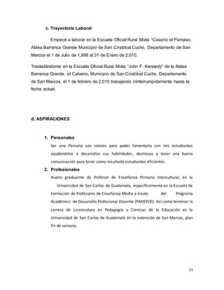 11
c. Trayectoria Laboral
Empecé a laborar en la Escuela Oficial Rural Mixta “Caserío el Parnaso,
Aldea Barranca Grande Municipio de San Cristóbal Cucho, Departamento de San
Marcos el 1 de Julio de 1,998 al 31 de Enero de 2,010.
Trasladándome en la Escuela Oficial Rural Mixta “John F. Kennedy” de la Aldea
Barranca Grande, el Calvario, Municipio de San Cristóbal Cucho, Departamento
de San Marcos, el 1 de febrero de 2,010 trabajando ininterrumpidamente hasta la
fecha actual.
d. ASPIRACIONES
1. Personales
Ser una Persona con valores para poder fomentarlo con mis estudiantes
ayudándolos a desarrollar sus habilidades, destrezas y tener una buena
comunicación para tener como resultado estudiantes eficientes.
2. Profesionales
Aspiro graduarme de Profesor de Enseñanza Primaria Intercultural, en la
Universidad de San Carlos de Guatemala, específicamente en la Escuela de
Formación de Profesores de Enseñanza Media a través del Programa
Académico de Desarrollo Profesional Docente (PADEP/D). Así como terminar la
carrera de Licenciatura en Pedagogía y Ciencias de la Educación en la
Universidad de San Carlos de Guatemala en la extensión de San Marcos, plan
fin de semana.
 