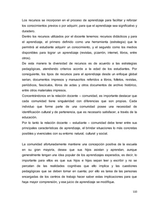 110
Los recursos se incorporan en el proceso de aprendizaje para facilitar y reforzar
los conocimientos previos o por adquirir, para que el aprendizaje sea significativo y
duradero.
Dentro los recursos utilizados por el docente tenemos: recursos didácticos y para
el aprendizaje, el primero definido como una herramienta (estrategia) que le
permitirá al estudiante adquirir un conocimiento, y el segundo como los medios
disponibles para lograr un aprendizaje (revistas, pizarrón, internet, libros, entre
otros).
De esta manera la diversidad de recursos es de acuerdo a las estrategias
pedagógicas, atendiendo criterios acorde a la edad de los estudiantes. Por
consiguiente, los tipos de recursos para el aprendizaje desde un enfoque global
serian, documentos impresos y manuscritos referidos a libros, folletos, revistas,
periódicos, fascículos, libros de actas y otros documentos de archivo histórico,
entre otros materiales impresos.
Concentrándonos en la relación docente – comunidad, es importante destacar que
cada comunidad tiene singularidad con diferencias que son propias. Cada
individuo que forme parte de una comunidad posee una necesidad de
identificación cultural y de pertenencia, que es necesario satisfacer, a través de la
educación.
Por lo tanto la relación docente – estudiante – comunidad debe tener entre sus
principales características de aprendizaje, el brindar situaciones lo más concretas
posibles y vivenciales con su entorno natural, cultural y social.
La comunidad afortunadamente mantiene una concepción positiva de la escuela
en su gran mayoría, desea que sus hijos asistan y aprendan, aunque
generalmente tengan una idea popular de los aprendizajes esperados, es decir, lo
importante para ellos es que sus hijos e hijas sepan leer y escribir y no se
percatan de las realidades cognitivas que ello implica y las cuestiones
pedagógicas que se deben tomar en cuenta; por ello es tarea de las personas
encargadas de los centros de trabajo hacer saber estas implicaciones para que
haya mayor comprensión, y ese juicio de aprendizaje se modifique.
 