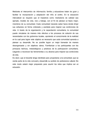 111
Mediante el intercambio de información, familia y educadores tratan de guiar y
facilitar la incorporación y adaptación del niño al centro. En la educación
intercultural se requiere que el maestro/a como mediador/a de calidad sea
ejemplo, modelo de vida, vive y trabaja, con el fin de planear un futuro mejor,
miembros de su comunidad. Cada comunidad necesita saber hacia donde dirigir
sus esfuerzos en forma ordenada y acertada para mejorar sus condiciones de
vida. A través de la organización y la capacitación comunitaria, la comunidad
puede vincularse de manera más efectiva a los procesos de solución de sus
necesidades con los gobiernos locales, aportando el conocimiento de la realidad
en la cual para lograr este objetivo es necesario que cada comunidad aprenda a
planear su desarrollo. No es posible lograr un mejor bienestar de manera
desorganizada y sin objetivos claros. Familiarizar a los participantes con los
principios teóricos, metodológicos y prácticos de la participación comunitaria.
Llegando a reconocer las herramientas a su alcance para mejorar sus condiciones
de vida.
Es decir, que el docente tenga identidad para proyectarse a la comunidad, que se
sienta parte de la vida comunal y desarrolle su sentido de pertenencia cultural. De
este modo estará mejor preparado para asumir los retos que implica ser un
educador.
 