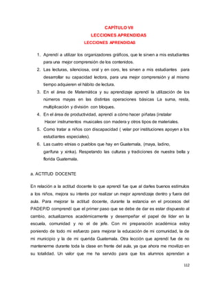 112
CAPÍTULO VII
LECCIONES APRENDIDAS
LECCIONES APRENDIDAS

1. Aprendí a utilizar los organizadores gráficos, que le sirven a mis estudiantes
para una mejor comprensión de los contenidos.
2. Las lecturas, silenciosa, oral y en coro, les sirven a mis estudiantes para
desarrollar su capacidad lectora, para una mejor comprensión y al mismo
tiempo adquieren el hábito de lectura.
3. En el área de Matemática y su aprendizaje aprendí la utilización de los
números mayas en las distintas operaciones básicas La suma, resta,
multiplicación y división con bloques.
4. En el área de productividad, aprendí a cómo hacer piñatas (instalar
Hacer instrumentos musicales con madera y otros tipos de materiales.
5. Como tratar a niños con discapacidad ( velar por instituciones apoyen a los
estudiantes especiales).
6. Las cuatro etnias o pueblos que hay en Guatemala, (maya, ladino,
garífuna y xinka). Respetando las culturas y tradiciones de nuestra bella y
florida Guatemala.
a. ACTITUD DOCENTE
En relación a la actitud docente lo que aprendí fue que al darles buenos estímulos
a los niños, mejora su interés por realizar un mejor aprendizaje dentro y fuera del
aula. Para mejorar la actitud docente, durante la estancia en el procesos del
PADEP/D comprendí que el primer paso que se debe de dar es estar dispuesto al
cambio, actualizarnos académicamente y desempeñar el papel de líder en la
escuela, comunidad y no el de jefe. Con mi preparación académica estoy
poniendo de todo mi esfuerzo para mejorar la educación de mi comunidad, la de
mi municipio y la de mi querida Guatemala. Otra lección que aprendí fue de no
mantenerme durante toda la clase en frente del aula, ya que ahora me movilizo en
su totalidad. Un valor que me ha servido para que los alumnos aprendan a
 