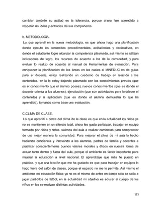 113
cambiar también su actitud es la tolerancia, porque ahora han aprendido a
respetar las ideas y actitudes de sus compañeros.
b. METODOLOGIA.
Lo que aprendí en la nueva metodología, es que ahora hago una planificación
donde ejecuto los contenidos procedimentales, actitudinales y declarativos, en
donde el estudiante logre alcanzar la competencia plasmada, así mismo se utilizan
indicadores de logro, los recursos de acuerdo a los de la comunidad, y para
evaluar lo realizo de acuerdo al manual de Herramientas de evaluación. Para
enriquecer la planificación de las áreas en las cuales el MINEDUC no da guías
para el docente, estoy realizando un cuaderno de trabajo en relación a los
contenidos, en la lo estoy dejando plasmado con los conocimientos previos (que
es el conocimiento que el alumno posee), nuevos conocimientos (que es donde el
docente orienta a los alumnos), ejercitación (que son actividades para fortalecer el
contenido) y la aplicación (que es donde el alumno demuestra lo que ha
aprendido), tomando como base una evaluación.
C.CLIMA DE CLASE.
Lo que aprendí a cerca del clima de la clase es que en la actualidad los niños ya
no se mantienen en un silencio total, ahora les gusta participar, trabajar en equipo
formado por niños y niñas, salimos del aula a realizar caminatas para comprender
de una mejor manera la comunidad. Para mejorar el clima de mi aula lo hecho
haciendo conciencia y innovando a los alumnos, padres de familia y docentes a
practicar conscientemente buenos valores morales y éticos en nuestra forma de
actuar tanto dentro y fuera del aula, porque el ambiente es factor importante para
mejorar la educación a nivel nacional. El aprendizaje que más he puesto en
práctica, y que una lección que me ha gustado es que para trabajar en equipos lo
hago fuera del salón de clases, porque el espacio no me lo permite. Así mismo el
ambiente en educación física ya no es el mismo de antes en donde solo se salía a
jugar partiditos de fútbol, en la actualidad mi objetivo es educar el cuerpo de los
niños en las se realizan distintas actividades.
 