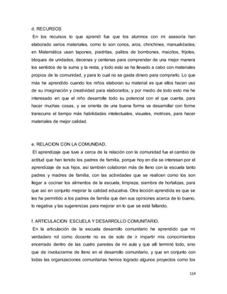 114
d. RECURSOS
En los recursos lo que aprendí fue que los alumnos con mi asesoría han
elaborado varios materiales, como lo son conos, aros, chinchines, manualidades;
en Matemática usan tapones, piedritas, palitos de bombones, maicitos, frijoles,
bloques de unidades, decenas y centenas para comprender de una mejor manera
los sentidos de la suma y la resta, y todo esto se ha llevado a cabo con materiales
propios de la comunidad, y para lo cual no se gasta dinero para comprarlo. Lo que
más he aprendido cuando los niños elaboran su material es que ellos hacen uso
de su imaginación y creatividad para elaborarlos, y por medio de todo esto me he
interesado en que el niño desarrolle todo su potencial con el que cuenta, para
hacer muchas cosas, y se orienta de una buena forma va desarrollar con forme
transcurra el tiempo más habilidades intelectuales, visuales, motrices, para hacer
materiales de mejor calidad.
e. RELACION CON LA COMUNIDAD.
El aprendizaje que tuve a cerca de la relación con la comunidad fue el cambio de
actitud que han tenido los padres de familia, porque hoy en día se interesan por el
aprendizaje de sus hijos, así también colaboran más de lleno con la escuela tanto
padres y madres de familia, con las actividades que se realicen como los son
llegar a cocinar los alimentos de la escuela, limpieza, siembra de hortalizas, para
que así en conjunto mejorar la calidad educativa. Otra lección aprendida es que se
les ha permitido a los padres de familia que den sus opiniones acerca de lo bueno,
lo negativa y las sugerencias para mejorar en lo que se está fallando.
f. ARTICULACION ESCUELA Y DESARROLLO COMUNITARIO.
En la articulación de la escuela desarrollo comunitario he aprendido que mi
verdadero rol como docente no es de solo de ir impartir mis conocimientos
encerrado dentro de las cuatro paredes de mi aula y que allí terminó todo, sino
que de involucrarme de lleno en el desarrollo comunitario, y que en conjunto con
todas las organizaciones comunitarias hemos logrado algunos proyectos como los
 