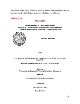 115
son el aula donde laboro, charlas a cargo de Malaria, desparasitación para los
alumnos, siembra de hortalizas, lo cual han sido de gran beneficencia.
CAPÍTULO VIII
PROPUESTA
Universidad de San Carlos de Guatemala
Escuela de Formación de Profesores de Enseñanza Media
Programa Académico de Desarrollo Profesional Docente
Logo de la escuela
Título:
Propuesta de Sostenibilidad de la transformación en el aula producto del
PADEP/D
Nombre del estudiante: Iñigo Misael Orózco Fuentes
Carrera
Profesorado en Educación Primaria Monolingüe Intercultural
Escuela
Escuela oficial Rural Mixta Siete Platos
Municipio
San Cristóbal Cucho
Departamento
 