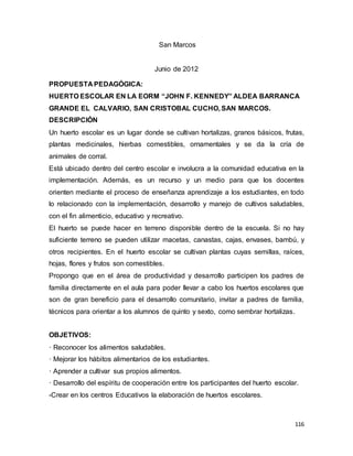 116
San Marcos
Junio de 2012
PROPUESTA PEDAGÓGICA:
HUERTO ESCOLAR EN LA EORM “JOHN F. KENNEDY” ALDEA BARRANCA
GRANDE EL CALVARIO, SAN CRISTOBAL CUCHO, SAN MARCOS.
DESCRIPCIÓN
Un huerto escolar es un lugar donde se cultivan hortalizas, granos básicos, frutas,
plantas medicinales, hierbas comestibles, ornamentales y se da la cría de
animales de corral.
Está ubicado dentro del centro escolar e involucra a la comunidad educativa en la
implementación. Además, es un recurso y un medio para que los docentes
orienten mediante el proceso de enseñanza aprendizaje a los estudiantes, en todo
lo relacionado con la implementación, desarrollo y manejo de cultivos saludables,
con el fin alimenticio, educativo y recreativo.
El huerto se puede hacer en terreno disponible dentro de la escuela. Si no hay
suficiente terreno se pueden utilizar macetas, canastas, cajas, envases, bambú, y
otros recipientes. En el huerto escolar se cultivan plantas cuyas semillas, raíces,
hojas, flores y frutos son comestibles.
Propongo que en el área de productividad y desarrollo participen los padres de
familia directamente en el aula para poder llevar a cabo los huertos escolares que
son de gran beneficio para el desarrollo comunitario, invitar a padres de familia,
técnicos para orientar a los alumnos de quinto y sexto, como sembrar hortalizas.
OBJETIVOS:
· Reconocer los alimentos saludables.
· Mejorar los hábitos alimentarios de los estudiantes.
· Aprender a cultivar sus propios alimentos.
· Desarrollo del espíritu de cooperación entre los participantes del huerto escolar.
-Crear en los centros Educativos la elaboración de huertos escolares.
 