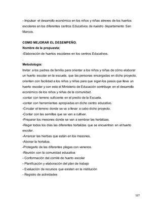 117
- Impulsar el desarrollo económico en los niños y niñas atreves de los huertos
escolares en los diferentes centros Educativos de nuestro departamento San
Marcos.
COMO MEJORAR EL DESEMPEÑO.
Nombre de la propuesta:
-Elaboración de huertos escolares en los centros Educativos.
.
Metodología:
Invitar a los padres de familia para orientar a los niños y niñas de cómo elaborar
un huerto escolar en la escuela, que las personas encargadas en dicho proyecto,
orienten con facilidad a los niños y niñas para que sigan los pasos que lleva un
huerto escolar y con esto el Ministerio de Educación contribuye en el desarrollo
económico de los niños y niñas de la comunidad.
-contar con terreno suficiente en el predio de la Escuela.
-contar con herramientas apropiadas en dicho centro educativo.
-Circular el terreno donde se va a llevar a cabo dicho proyecto.
-Contar con las semillas que se van a cultivar.
-Preparar los mesones donde se van a sembrar las hortalizas.
-Regar todos los días las diferentes hortalizas que se encuentran en el huerto
escolar.
-Arrancar las hierbas que están en los mesones.
-Abonar la hortaliza.
-Protegerlo de las diferentes plagas con venenos.
-Reunión con la comunidad educativa
- Conformación del comité de huerto escolar
- Planificación y elaboración del plan de trabajo
- Evaluación de recursos que existen en la institución
- Registro de actividades
 