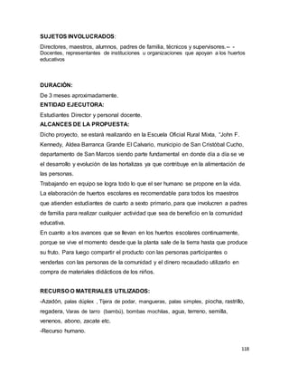 118
SUJETOS INVOLUCRADOS:
Directores, maestros, alumnos, padres de familia, técnicos y supervisores.-- -
Docentes, representantes de instituciones u organizaciones que apoyan a los huertos
educativos
DURACIÓN:
De 3 meses aproximadamente.
ENTIDAD EJECUTORA:
Estudiantes Director y personal docente.
ALCANCES DE LA PROPUESTA:
Dicho proyecto, se estará realizando en la Escuela Oficial Rural Mixta, “John F.
Kennedy, Aldea Barranca Grande El Calvario, municipio de San Cristóbal Cucho,
departamento de San Marcos siendo parte fundamental en donde día a día se ve
el desarrollo y evolución de las hortalizas ya que contribuye en la alimentación de
las personas.
Trabajando en equipo se logra todo lo que el ser humano se propone en la vida.
La elaboración de huertos escolares es recomendable para todos los maestros
que atienden estudiantes de cuarto a sexto primario, para que involucren a padres
de familia para realizar cualquier actividad que sea de beneficio en la comunidad
educativa.
En cuanto a los avances que se llevan en los huertos escolares continuamente,
porque se vive el momento desde que la planta sale de la tierra hasta que produce
su fruto. Para luego compartir el producto con las personas participantes o
venderlas con las personas de la comunidad y el dinero recaudado utilizarlo en
compra de materiales didácticos de los niños.
RECURSO O MATERIALES UTILIZADOS:
-Azadón, palas dúplex , Tijera de podar, mangueras, palas simples, piocha, rastrillo,
regadera, Varas de tarro (bambú), bombas mochilas, agua, terreno, semilla,
venenos, abono, zacate etc.
-Recurso humano.
 