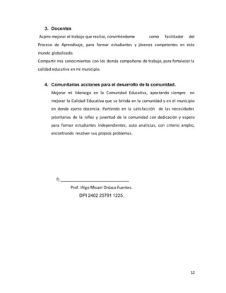 12
3. Docentes
Aspiro mejorar el trabajo que realizo, convirtiéndome como facilitador del
Proceso de Aprendizaje, para formar estudiantes y jóvenes competentes en este
mundo globalizado.
Compartir mis conocimientos con los demás compañeros de trabajo, para fortalecer la
calidad educativa en mi municipio.
4. Comunitarias acciones para el desarrollo de la comunidad.
Mejorar mi liderazgo en la Comunidad Educativa, apostando siempre en
mejorar la Calidad Educativa que se brinda en la comunidad y en el municipio
en donde ejerzo docencia. Partiendo en la satisfacción de las necesidades
prioritarias de la niñez y juventud de la comunidad con dedicación y espero
para formar estudiantes independientes, auto analistas, con criterio amplio,
encontrando resolver sus propios problemas.
f) _______________________________
Prof. Iñigo Misael Orózco Fuentes.
DPI 2402 25791 1225.
 