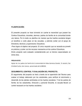 120
PLANIFICACIÓN:
El presente proyecto se hace tomando en cuenta la necesidad que poseen los
Centros Educativos, docentes, alumnos, padres de familia de la comunidad donde
uno labora. Por lo tanto se planifica de manera que los huertos escolares tengan
un beneficio a corto plazo en las escuelas, y además contar con el apoyo de
Directores, técnicos y supervisores Educativos.
-Para lograr el objetivo del proyecto. El único requisito que se necesita es ponerlo
en práctica y contar con los recursos necesarios en los centros Educativos.
Dicho proyecto será evaluado constantemente por un técnico especializado en
dicha área.
PRESUPUESTO:
Apoyo de los padres de familia de la comunidad de Aldea barranca Grande El calvario, San
Cristóbal Cucho, San marcos, aproximado de Q.1000.00.
SEGUIMIENTO, CONTROL Y EVALUACIÓN DEL PROYECTO.
El seguimiento del proyecto se hará a través de la supervisión del Técnico para
evaluar el trabajo elaborado por los estudiantes, para verificar el crecimiento y
desarrollo de las plantas sembradas en los huertos escolares. Y de los padres de
familia de los estudiantes, Dirección y personal Docente, la escuela llevará un
control necesario en los huertos escolares.´
 