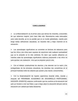 121
CONCLUSIONES
La profesionalización es el primer paso que damos los docentes, conscientes
de que debemos mejorar, pero hace falta más. Necesitamos aulas adecuadas
para cada docente, ya no es posible que en un mundo globalizado, nuestro país
tenga tantas deficiencias educativas, se necesita más y mejor inversión en la
educación.
Los aprendizajes significativos se convierten en factores de relevancia para
que los niños y las niñas sean capaces de reaccionar ante cualquier eventualidad
que se le presente en la vida cotidiana. Es decir que cuando utilizamos en
nuestras aulas los aprendizajes significativos estamos preparando a los niños no
para aprobar una evaluación, sino que se preparan para la vida.
Con el método constructivista los alumnos y las alumnas son la razón y los
protagonistas de los procesos educativos, los docentes nos convertimos en el
principal mediador entre los saberes que poseen y los nuevos conocimientos.
Con la Sistematización de nuestra experiencia docente antes, durante y
después del PROGRAMA ACADEMICO DE DESARROLLO PROFESIONAL
DOCENTE (PADEP/D) estamos confirmando que los cambios en la educación del
país ya iniciaron a dar sus frutos y que a largo plazo la educación del país será la
educación con calidad que todos deseamos.
 
