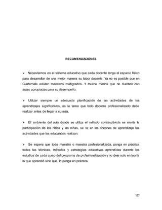 122
RECOMENDACIONES


Necesitamos en el sistema educativo que cada docente tenga el espacio físico
para desarrollar de una mejor manera su labor docente. Ya no es posible que en
Guatemala existan maestros multigrados. Y mucho menos que no cuenten con
aulas apropiadas para su desempeño.
Utilizar siempre un adecuada planificación de las actividades de los
aprendizajes significativos, es la tarea que todo docente profesionalizado debe
realizar antes de llegar a su aula.
El ambiente del aula donde se utiliza el método constructivista se siente la
participación de los niños y las niñas, se ve en los rincones de aprendizaje las
actividades que los educandos realizan.
Se espera que todo maestro o maestra profesionalizada, ponga en práctica
todas las técnicas, métodos y estrategias educativas aprendidas durante los
estudios de cada curso del programa de profesionalización y no deje solo en teoría
lo que aprendió sino que, lo ponga en práctica.
 