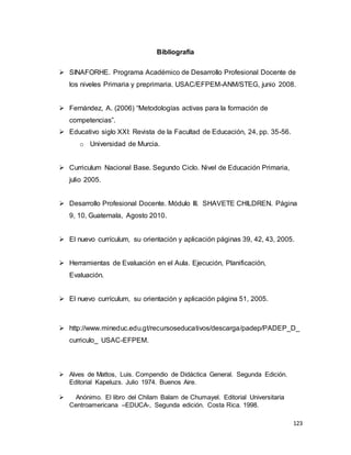 123
Bibliografía
 SINAFORHE. Programa Académico de Desarrollo Profesional Docente de
los niveles Primaria y preprimaria. USAC/EFPEM-ANM/STEG, junio 2008.
 Fernández, A. (2006) “Metodologías activas para la formación de
competencias”.
 Educativo siglo XXI: Revista de la Facultad de Educación, 24, pp. 35-56.
o Universidad de Murcia.
 Curriculum Nacional Base. Segundo Ciclo. Nivel de Educación Primaria,
julio 2005.
 Desarrollo Profesional Docente. Módulo III. SHAVETE CHILDREN. Página
9, 10, Guatemala, Agosto 2010.
 El nuevo currículum, su orientación y aplicación páginas 39, 42, 43, 2005.
 Herramientas de Evaluación en el Aula. Ejecución, Planificación,
Evaluación.
 El nuevo currículum, su orientación y aplicación página 51, 2005.
 http://www.mineduc.edu.gt/recursoseducativos/descarga/padep/PADEP_D_
curriculo_ USAC-EFPEM.
 Alves de Mattos, Luis. Compendio de Didáctica General. Segunda Edición.
Editorial Kapeluzs. Julio 1974. Buenos Aire.
 Anónimo. El libro del Chilam Balam de Chumayel. Editorial Universitaria
Centroamericana –EDUCA-, Segunda edición. Costa Rica. 1998.
 