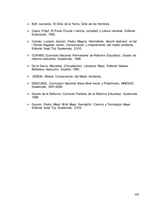 124
 Boff, Leonardo, El Grito de la Tierra, Grito de los Hombres.
 Capra, Fritjof. El Punto Crucial / ciencia, sociedad y cultura naciente. Editorial
Estaciones, 1992.
 Cerrato, Luciano; Guoron, Pedro; Magzul, Hermelinda. Akuchi xkek’ase’ wi rije’
/ Dónde fregados vivirán, Conservación y mejoramiento del medio ambiente.
Editorial Saqil Tzij. Guatemala, 2,010.
 COPARE (Comisión Nacional Permanente de Reforma Educativa). Diseño de
reforma educativa. Guatemala, 1998.
 De la Garza, Mercedes (Compilación). Literatura Maya. Editorial Galaxis.
Biblioteca Ayacucho. España, 1980.
 DIGEBI. Módulo Conservación del Medio Ambiente.
 DIGECADE, Currículum Nacional Base Nivel Inicial y Preprimario, MNEDUC,
Guatemala, 2007-2008.
 Diseño de la Reforma. Comisión Paritaria de la Reforma Educativa. Guatemala
1998.
 Guoron, Pedro, Maya’ Ilb’äl Maya’ Samajb’äl / Ciencia y Tecnología Maya,
Editorial Saqil Tzij, Guatemala, 2,010.
 