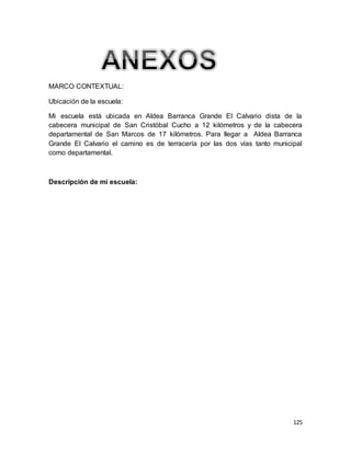 125
MARCO CONTEXTUAL:
Ubicación de la escuela:
Mi escuela está ubicada en Aldea Barranca Grande El Calvario dista de la
cabecera municipal de San Cristóbal Cucho a 12 kilómetros y de la cabecera
departamental de San Marcos de 17 kilómetros. Para llegar a Aldea Barranca
Grande El Calvario el camino es de terracería por las dos vías tanto municipal
como departamental.
Descripción de mi escuela:
 