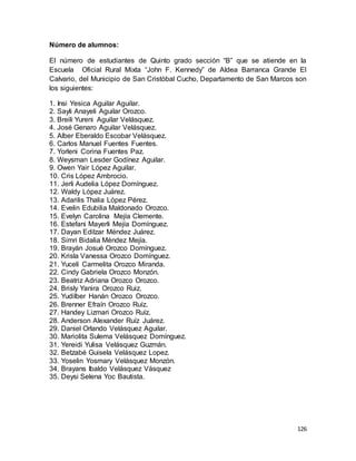 126
Número de alumnos:
El número de estudiantes de Quinto grado sección “B” que se atiende en la
Escuela Oficial Rural Mixta “John F. Kennedy” de Aldea Barranca Grande El
Calvario, del Municipio de San Cristóbal Cucho, Departamento de San Marcos son
los siguientes:
1. Insi Yesica Aguilar Aguilar.
2. Sayli Anayeli Aguilar Orozco.
3. Breili Yureni Aguilar Velásquez.
4. José Genaro Aguilar Velásquez.
5. Alber Eberaldo Escobar Velásquez.
6. Carlos Manuel Fuentes Fuentes.
7. Yorleni Corina Fuentes Paz.
8. Weysman Lesder Godínez Aguilar.
9. Owen Yair López Aguilar.
10. Cris López Ambrocio.
11. Jerli Audelia López Domínguez.
12. Waldy López Juárez.
13. Adarilis Thalia López Pérez.
14. Evelin Edubilia Maldonado Orozco.
15. Evelyn Carolina Mejía Clemente.
16. Estefani Mayerli Mejía Domínguez.
17. Dayan Edilzar Méndez Juárez.
18. Simri Bidalia Méndez Mejía.
19. Brayán Josué Orozco Domínguez.
20. Krisla Vanessa Orozco Domínguez.
21. Yuceli Carmelita Orozco Miranda.
22. Cindy Gabriela Orozco Monzón.
23. Beatriz Adriana Orozco Orozco.
24. Brisly Yanira Orozco Ruiz.
25. Yudilber Hanán Orozco Orozco.
26. Brenner Efraín Orozco Ruíz.
27. Handey Lizmari Orozco Ruíz.
28. Anderson Alexander Ruíz Juárez.
29. Daniel Orlando Velásquez Aguilar.
30. Mariolita Sulema Velásquez Domínguez.
31. Yereidi Yulisa Velásquez Guzmán.
32. Betzabé Guisela Velásquez Lopez.
33. Yoselin Yosmary Velásquez Monzón.
34. Brayans Ibaldo Velásquez Vásquez
35. Deysi Selena Yoc Bautista.
 