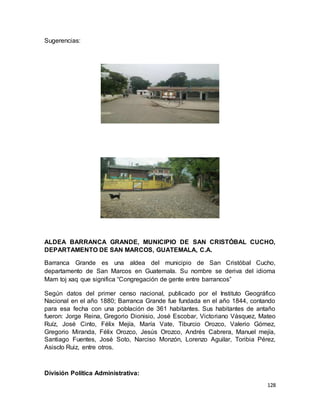 128
Sugerencias:
ALDEA BARRANCA GRANDE, MUNICIPIO DE SAN CRISTÓBAL CUCHO,
DEPARTAMENTO DE SAN MARCOS, GUATEMALA, C.A.
Barranca Grande es una aldea del municipio de San Cristóbal Cucho,
departamento de San Marcos en Guatemala. Su nombre se deriva del idioma
Mam toj xaq que significa “Congregación de gente entre barrancos”
Según datos del primer censo nacional, publicado por el Instituto Geográfico
Nacional en el año 1880; Barranca Grande fue fundada en el año 1844, contando
para esa fecha con una población de 361 habitantes. Sus habitantes de antaño
fueron: Jorge Reina, Gregorio Dionisio, José Escobar, Victoriano Vásquez, Mateo
Ruíz, José Cinto, Félix Mejía, María Vate, Tiburcio Orozco, Valerio Gómez,
Gregorio Miranda, Félix Orozco, Jesús Orozco, Andrés Cabrera, Manuel mejía,
Santiago Fuentes, José Soto, Narciso Monzón, Lorenzo Aguilar, Toribia Pérez,
Asisclo Ruiz, entre otros.
División Política Administrativa:
 