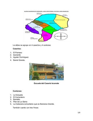 129
La aldea se agrupa en 4 caseríos y 4 cantones:
Caseríos:
1. El Parnaso
2. Ixcanante
3. Aguilar Domínguez
4. Barrel Grande.
Escuela del Caserío Ixcanate
Cantones:
1. La horqueta
2. El Cementerio
3. Barrelito
4. Plan de La Gloria
5. La Cabecera comunitaria que es Barranca Grande.
También cuenta con tres fincas:
 