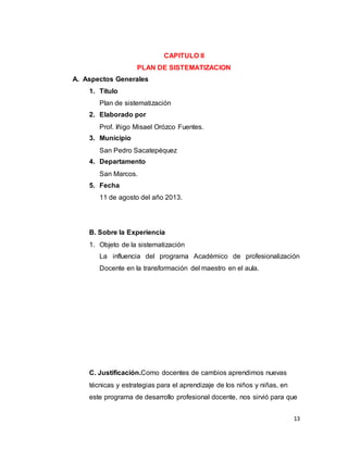 13
CAPITULO II
PLAN DE SISTEMATIZACION
A. Aspectos Generales
1. Titulo
Plan de sistematización
2. Elaborado por
Prof. Iñigo Misael Orózco Fuentes.
3. Municipio
San Pedro Sacatepéquez
4. Departamento
San Marcos.
5. Fecha
11 de agosto del año 2013.
B. Sobre la Experiencia
1. Objeto de la sistematización
La influencia del programa Académico de profesionalización
Docente en la transformación del maestro en el aula.
C. Justificación.Como docentes de cambios aprendimos nuevas
técnicas y estrategias para el aprendizaje de los niños y niñas, en
este programa de desarrollo profesional docente, nos sirvió para que
 