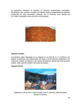132
La ganadería, artesanía, la industria, el comercio, profesionales, actividades
domésticas y las remesas enviadas de Estados Unidos complementan la actividad
económica de esta comunidad, contando con un mercado local ubicado en
el Cantón Cementerio para uso de los comerciantes.
Aspecto Familiar:
Las familias están integradas en su mayoría en un total de 5 a 7 miembros, los
padres ocupándose del sostenimiento del hogar y de las labores campesinas, así
mismo las madres se dedican a los oficios domésticos. Siendo los niños la ayuda
auxiliar, tanto para las madres como para los padres.
Aspecto Social:
Celebración del día de la madre Escuela John F. Kennedy, Aldea Barranca
Grande El Calvario.
 