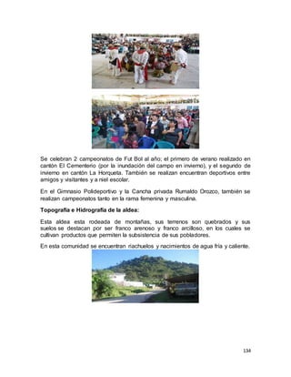 134
Se celebran 2 campeonatos de Fut Bol al año; el primero de verano realizado en
cantón El Cementerio (por la inundación del campo en invierno), y el segundo de
invierno en cantón La Horqueta. También se realizan encuentran deportivos entre
amigos y visitantes y a niel escolar.
En el Gimnasio Polideportivo y la Cancha privada Rumaldo Orozco, también se
realizan campeonatos tanto en la rama femenina y masculina.
Topografía e Hidrografía de la aldea:
Esta aldea esta rodeada de montañas, sus terrenos son quebrados y sus
suelos se destacan por ser franco arenoso y franco arcilloso, en los cuales se
cultivan productos que permiten la subsistencia de sus pobladores.
En esta comunidad se encuentran riachuelos y nacimientos de agua fría y caliente.
 