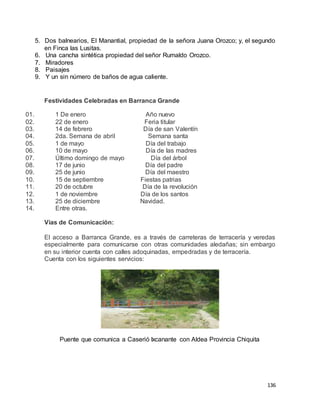 136
5. Dos balnearios, El Manantial, propiedad de la señora Juana Orozco; y, el segundo
en Finca las Lusitas.
6. Una cancha sintética propiedad del señor Rumaldo Orozco.
7. Miradores
8. Paisajes
9. Y un sin número de baños de agua caliente.
Festividades Celebradas en Barranca Grande
01. 1 De enero Año nuevo
02. 22 de enero Feria titular
03. 14 de febrero Día de san Valentín
04. 2da. Semana de abril Semana santa
05. 1 de mayo Día del trabajo
06. 10 de mayo Día de las madres
07. Último domingo de mayo Día del árbol
08. 17 de junio Día del padre
09. 25 de junio Día del maestro
10. 15 de septiembre Fiestas patrias
11. 20 de octubre Día de la revolución
12. 1 de noviembre Día de los santos
13. 25 de diciembre Navidad.
14. Entre otras.
Vías de Comunicación:
El acceso a Barranca Grande, es a través de carreteras de terracería y veredas
especialmente para comunicarse con otras comunidades aledañas; sin embargo
en su interior cuenta con calles adoquinadas, empedradas y de terracería.
Cuenta con los siguientes servicios:
Puente que comunica a Caserió Ixcanante con Aldea Provincia Chiquita
 