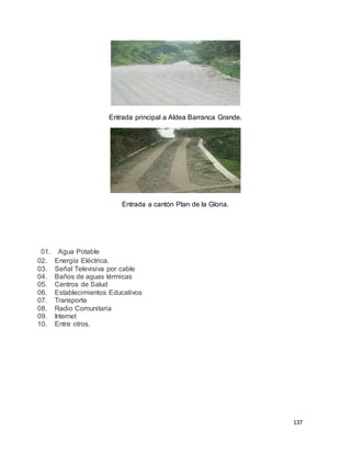 137
Entrada principal a Aldea Barranca Grande.
Entrada a cantón Plan de la Gloria.
01. Agua Potable
02. Energía Eléctrica.
03. Señal Televisiva por cable
04. Baños de aguas térmicas
05. Centros de Salud
06. Establecimientos Educativos
07. Transporte
08. Radio Comunitaria
09. Internet
10. Entre otros.
 