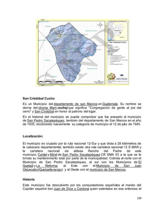 139
San Cristóbal Cucho
Es un Municipio del departamento de san Marcos en Guatemala. Su nombre se
deriva del idioma Mam cuchej que significa "Congregación de gente al pie del
cerro" y San Cristóbal en honor al patrono del lugar.
En el historial del municipio se puede comprobar que fue anexado al municipio
de San Pedro Sacatepéquez, también del departamento de San Marcos en el año
de 1935, recobrando nuevamente su categoría de municipio el 12 de julio de 1945.
Localización:
El municipio es cruzado por la ruta nacional 12-Sur y que dista a 28 kilómetros de
la cabecera departamental, también existe otra ruta carretera nacional 12 S MAR y
la carretera nacional vía aldeas Rancho del Padre de este
municipio, Cantel y Móvil de San Pedro Sacatepéquez CR SMA 53 a la que se le
brinda su mantenimiento total por parte de la municipalidad. Colinda al norte con el
Municipio de San Pedro Sacatepéquez, al sur con los Municipios de El
Quetzal y La Reforma, al Este con el Municipio de San Juan
Ostuncalco(Quetzaltenango) y al Oeste con el municipio de San Marcos.
Historia
Este municipio fue descubierto por los conquistadores españoles al mando del
Capitán español don Juan de Dios y Cardona quien ostentaba en ese entonces el
 
