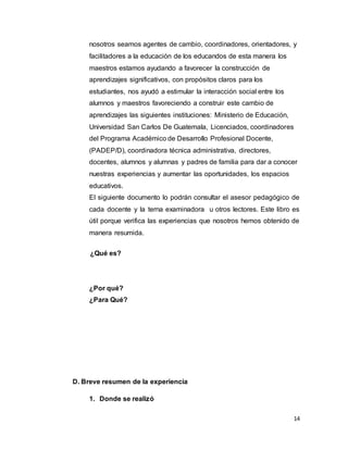 14
nosotros seamos agentes de cambio, coordinadores, orientadores, y
facilitadores a la educación de los educandos de esta manera los
maestros estamos ayudando a favorecer la construcción de
aprendizajes significativos, con propósitos claros para los
estudiantes, nos ayudó a estimular la interacción social entre los
alumnos y maestros favoreciendo a construir este cambio de
aprendizajes las siguientes instituciones: Ministerio de Educación,
Universidad San Carlos De Guatemala, Licenciados, coordinadores
del Programa Académico de Desarrollo Profesional Docente,
(PADEP/D), coordinadora técnica administrativa, directores,
docentes, alumnos y alumnas y padres de familia para dar a conocer
nuestras experiencias y aumentar las oportunidades, los espacios
educativos.
El siguiente documento lo podrán consultar el asesor pedagógico de
cada docente y la terna examinadora u otros lectores. Este libro es
útil porque verifica las experiencias que nosotros hemos obtenido de
manera resumida.
¿Qué es?
¿Por qué?
¿Para Qué?
D. Breve resumen de la experiencia
1. Donde se realizó
 