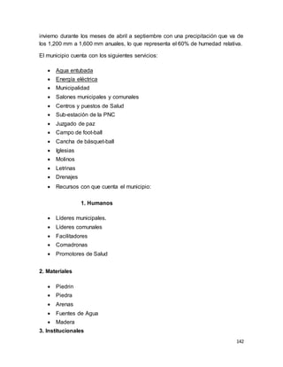 142
invierno durante los meses de abril a septiembre con una precipitación que va de
los 1,200 mm a 1,600 mm anuales, lo que representa el 60% de humedad relativa.
El municipio cuenta con los siguientes servicios:
 Agua entubada
 Energía eléctrica
 Municipalidad
 Salones municipales y comunales
 Centros y puestos de Salud
 Sub-estación de la PNC
 Juzgado de paz
 Campo de foot-ball
 Cancha de básquet-ball
 Iglesias
 Molinos
 Letrinas
 Drenajes
 Recursos con que cuenta el municipio:
1. Humanos
 Líderes municipales.
 Líderes comunales
 Facilitadores
 Comadronas
 Promotores de Salud
2. Materiales
 Piedrin
 Piedra
 Arenas
 Fuentes de Agua
 Madera
3. Institucionales
 