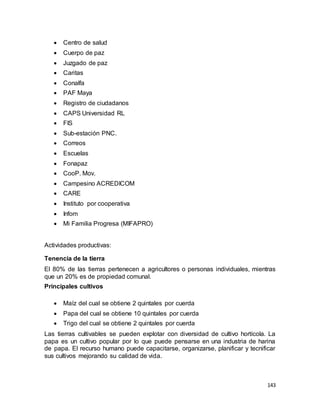 143
 Centro de salud
 Cuerpo de paz
 Juzgado de paz
 Caritas
 Conalfa
 PAF Maya
 Registro de ciudadanos
 CAPS Universidad RL
 FIS
 Sub-estación PNC.
 Correos
 Escuelas
 Fonapaz
 CooP. Mov.
 Campesino ACREDICOM
 CARE
 Instituto por cooperativa
 Infom
 Mi Familia Progresa (MIFAPRO)
Actividades productivas:
Tenencia de la tierra
El 80% de las tierras pertenecen a agricultores o personas individuales, mientras
que un 20% es de propiedad comunal.
Principales cultivos
 Maíz del cual se obtiene 2 quintales por cuerda
 Papa del cual se obtiene 10 quintales por cuerda
 Trigo del cual se obtiene 2 quintales por cuerda
Las tierras cultivables se pueden explotar con diversidad de cultivo hortícola. La
papa es un cultivo popular por lo que puede pensarse en una industria de harina
de papa. El recurso humano puede capacitarse, organizarse, planificar y tecnificar
sus cultivos mejorando su calidad de vida.
 