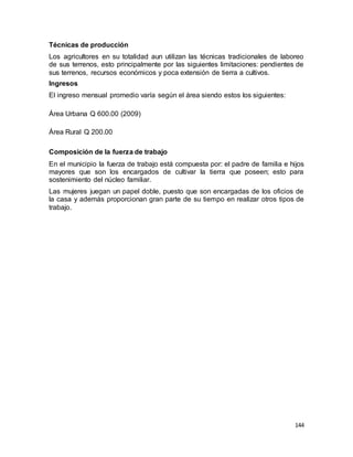 144
Técnicas de producción
Los agricultores en su totalidad aun utilizan las técnicas tradicionales de laboreo
de sus terrenos, esto principalmente por las siguientes limitaciones: pendientes de
sus terrenos, recursos económicos y poca extensión de tierra a cultivos.
Ingresos
El ingreso mensual promedio varía según el área siendo estos los siguientes:
Área Urbana Q 600.00 (2009)
Área Rural Q 200.00
Composición de la fuerza de trabajo
En el municipio la fuerza de trabajo está compuesta por: el padre de familia e hijos
mayores que son los encargados de cultivar la tierra que poseen; esto para
sostenimiento del núcleo familiar.
Las mujeres juegan un papel doble, puesto que son encargadas de los oficios de
la casa y además proporcionan gran parte de su tiempo en realizar otros tipos de
trabajo.
 