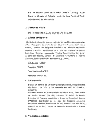 15
En la escuela Oficial Rural Mixta “John F. Kennedy”, Aldea
Barranca Grande el Calvario, municipio San Cristóbal Cucho
departamento de San Marcos.
2. Cuando se realizó
Del 11 de agosto de 2,012 al 30 de junio de 2,014
3. Quienes participaron:
Ministerio de educación, docentes, director del establecimiento educativo,
niños, niñas, padres de familia, Consejo Educativo, Patronato de Padres de
Familia, Docentes del Programa Académico de Desarrollo Profesional
Docente (PADEP/D), Coordinador de la sede del Programa Académico
Profesional Docente, Coordinador Técnico Administrativo del Sector,
Asesora del docente, Consejo de Desarrollo Comunitario y Alcaldes
Auxiliares, comité comunitario de desarrollo, (COCODE).
Estudiantes PADEP
Docentes PADEP
Coordinadores PADEP
Asesores PADEP etc.
4. Qué pretendía:
Buscar un cambio de un nuevo paradigma social, de aprendizaje
significativo del niño, y su influencia en toda la comunidad
educativa.
Docentes, director del establecimiento educativo, niños, niñas, padres
de familia, Consejo Educativo, Patronato de Padres de Familia,
Docentes del Programa Académico de Desarrollo Profesional Docente
(PADEP/D), Coordinador de la sede del Programa Académico
Profesional Docente, Coordinador Técnico Administrativo del Sector,
Asesora del docente, Consejo de Desarrollo Comunitario y Alcaldes
Auxiliares.
5. Principales resultados:
 