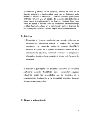 16
Actualización y eficacia en la docencia, dejando el papel de un
docente autoritario y tradicionalista para ser un facilitador, guía,
orientador, innovador, técnico etc., y el estudiante es participativo,
dinámico y creativo y no un receptor de conocimientos. Esto inicia a
darse desde la implementación del Currículo Nacional Base hasta
ahora. En donde el docente se ha ido apoderando de la metodología
a utilizar haciendo énfasis en la participación activa y dinámica del
estudiante para formar su carácter y lugar de nacimiento del niño.
E. Objetivos
1. Desarrollar un proceso académico que permita evidenciar las
competencias alcanzadas durante el proceso del programa
académico de desarrollo profesional docente (PADEP/D).
Promover el cambio en el proceso de enseñanza-aprendizaje en el
establecimiento educativo, permitiendo evidenciar las competencias
alcanzadas, dándose así una educación de calidad en la formación del
estudiante.
2. Habilitar al participante del programa académico de desarrollo
profesional docente (PADEP/D) para desarrollar proyectos
educativos según las necesidades que se presenten en el
establecimiento involucrando a la comunidad educativa, basados
siempre en valores morales.
F. Ejes de la sistematización
 
