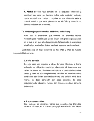 17
1. Actitud docente Que consiste en la respuesta emocional y
espiritual que cada ser humano refleja ante cualquier estímulo,
puede ser en forma positiva o negativa en toda el ámbito social y
cultural, analítico que están plasmados en el CNB, y pretende un
cambio de actitud en el docente.
2. Metodología (planeamiento, desarrollo, evaluación).
Para toda la enseñanza: que contiene las diferentes teorías
metodológicas y estrategias que se utilizan en la práctica pedagógica
en el aula o en todo el establecimiento, fortaleciendo el aprendizaje
significativo, según el currículum nacional bases de nuestro país de
Guatemala para el mejor desarrollo de los niños y niñas de nuestra
responsabilidad comunal.
3. Clima de clase.
En este caso con relación al clima de clase Contiene la teoría
enfocada por diferentes escritores relacionada al dinamismo que
deben de poseer los diferentes miembros de la comunidad educativa
dentro y fuera del aula conjuntamente para con los maestros como
también no solo dentro del establecimiento sino también fuera de la
misma es decir compartir con otros docentes de otros
establecimiento educativo, mejorar con rincones de clase, como la
autoestima.
4. Recursos que utiliza.
Que contiene las diferentes teorías que describen los diferentes
recursos utilizados en la práctica pedagógica en el aula, para elevar
 