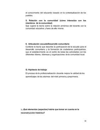 18
el conocimiento del educando basado en la contextualización de los
pueblos.
5. Relación con la comunidad (cómo interactúa con los
miembros de la comunidad)
Que supere la teoría sobre la relación armónica del docente con la
comunidad educativa y fuera de ella misma.
6. Articulación escuela/Desarrollo comunitario
Contiene la teoría que describe la participación de la escuela para el
desarrollo comunitario y la formación de ciudadanos participativos,
que el establecimiento es el centro de todas las actividades con los
diferentes líderes, lideresas y organizaciones de la comunidad local.
G. Hipótesis de trabajo
El proceso de la profesionalización docente mejora la calidad de los
aprendizajes de los alumnos del nivel primaria y preprimaria.
1. ¿Qué elementos (aspectos) habría que tomar en cuenta en la
reconstrucción histórica?
 