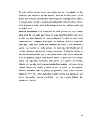 23
En este edificio escolar según información que fue recopilada por los
maestros que trabajaron en ese tiempo vivían en la comunidad, por no
contar con vehículos y transporte y por la distancia del lugar donde estaba
la escuela para regresar a sus hogares, trabajando doble jornada de ocho a
doce y de dos a cuatro de la tarde de lunes a viernes y sábado medio día
de ocho a doce.
Escuela intermedia: Está construido de block pintado de color celeste
compuesto de seis aulas que incluye bodega, biblioteca, baños para niños
y niñas con tazas lavables con una medida de 24 metros de largo con 8
metros de ancho incluyendo el corredor. Su techo es de lámina pintado de
color gris, cada aula cuenta con ventanas de vidrio y con persianas y
cuenta con puertas de metal pintado de color azul identificado con el
nombre del grado, nombre del profesor encargado. El piso del edificio es
liso de cemento de color gris construido en el año 1985. Cada una de las
aulas es gradada porque cada docente atiene un grado al mismo tiempo
cuenta los siguientes materiales tales como: con pizarrón de formica,
cátedra con su silla, pupitres unipersonales bipersonales, conocidos como
paletas, libreras de madera y metal, archivo de metal con dos gavetas,
tomando encuentra que los grados de primero a sexto cuenta con dos
secciones “A” y “B” , los estudiantes cuentan con una aula apropiada, con
buena iluminación, buenos escritorios, en esta escuela trabajan los
siguientes docentes:
 