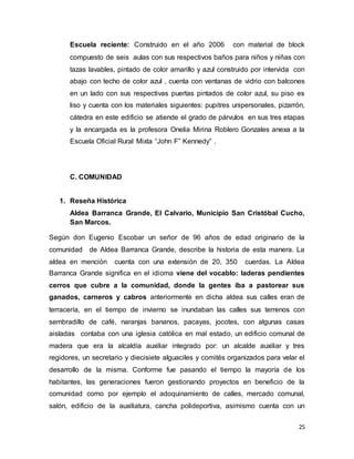 25
Escuela reciente: Construido en el año 2006 con material de block
compuesto de seis aulas con sus respectivos baños para niños y niñas con
tazas lavables, pintado de color amarillo y azul construido por intervida con
abajo con techo de color azul , cuenta con ventanas de vidrio con balcones
en un lado con sus respectivas puertas pintados de color azul, su piso es
liso y cuenta con los materiales siguientes: pupitres unipersonales, pizarrón,
cátedra en este edificio se atiende el grado de párvulos en sus tres etapas
y la encargada es la profesora Onelia Mirina Roblero Gonzales anexa a la
Escuela Oficial Rural Mixta “John F” Kennedy” .
C. COMUNIDAD
1. Reseña Histórica
Aldea Barranca Grande, El Calvario, Municipio San Cristóbal Cucho,
San Marcos.
Según don Eugenio Escobar un señor de 96 años de edad originario de la
comunidad de Aldea Barranca Grande, describe la historia de esta manera. La
aldea en mención cuenta con una extensión de 20, 350 cuerdas. La Aldea
Barranca Grande significa en el idioma viene del vocablo: laderas pendientes
cerros que cubre a la comunidad, donde la gentes iba a pastorear sus
ganados, carneros y cabros anteriormente en dicha aldea sus calles eran de
terracería, en el tiempo de invierno se inundaban las calles sus terrenos con
sembradillo de café, naranjas bananos, pacayas, jocotes, con algunas casas
aisladas contaba con una iglesia católica en mal estado, un edificio comunal de
madera que era la alcaldía auxiliar integrado por: un alcalde auxiliar y tres
regidores, un secretario y diecisiete alguaciles y comités organizados para velar el
desarrollo de la misma. Conforme fue pasando el tiempo la mayoría de los
habitantes, las generaciones fueron gestionando proyectos en beneficio de la
comunidad como por ejemplo el adoquinamiento de calles, mercado comunal,
salón, edificio de la auxiliatura, cancha polideportiva, asimismo cuenta con un
 