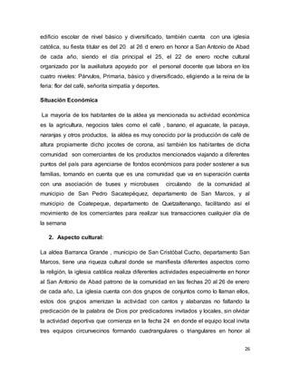 26
edificio escolar de nivel básico y diversificado, también cuenta con una iglesia
católica, su fiesta titular es del 20 al 26 d enero en honor a San Antonio de Abad
de cada año, siendo el día principal el 25, el 22 de enero noche cultural
organizado por la auxiliatura apoyado por el personal docente que labora en los
cuatro niveles: Párvulos, Primaria, básico y diversificado, eligiendo a la reina de la
feria: flor del café, señorita simpatía y deportes.
Situación Económica
La mayoría de los habitantes de la aldea ya mencionada su actividad económica
es la agricultura, negocios tales como el café , banano, el aguacate, la pacaya,
naranjas y otros productos, la aldea es muy conocido por la producción de café de
altura propiamente dicho jocotes de corona, así también los habitantes de dicha
comunidad son comerciantes de los productos mencionados viajando a diferentes
puntos del país para agenciarse de fondos económicos para poder sostener a sus
familias, tomando en cuenta que es una comunidad que va en superación cuenta
con una asociación de buses y microbuses circulando de la comunidad al
municipio de San Pedro Sacatepéquez, departamento de San Marcos, y al
municipio de Coatepeque, departamento de Quetzaltenango, facilitando así el
movimiento de los comerciantes para realizar sus transacciones cualquier día de
la semana
2. Aspecto cultural:
La aldea Barranca Grande , municipio de San Cristóbal Cucho, departamento San
Marcos, tiene una riqueza cultural donde se manifiesta diferentes aspectos como
la religión, la iglesia católica realiza diferentes actividades especialmente en honor
al San Antonio de Abad patrono de la comunidad en las fechas 20 al 26 de enero
de cada año, La iglesia cuenta con dos grupos de conjuntos como lo llaman ellos,
estos dos grupos amenizan la actividad con cantos y alabanzas no faltando la
predicación de la palabra de Dios por predicadores invitados y locales, sin olvidar
la actividad deportiva que comienza en la fecha 24 en donde el equipo local invita
tres equipos circunvecinos formando cuadrangulares o triangulares en honor al
 