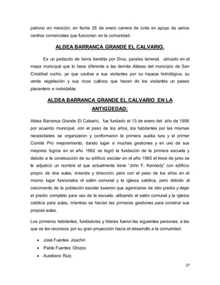 27
patrono en mención, en fecha 26 de enero carrera de cinta en apoyo de varios
centros comerciales que funcionan en la comunidad.
ALDEA BARRANCA GRANDE EL CALVARIO.
Es un pedacito de tierra bendita por Dios, paraíso terrenal, ubicado en el
mapa municipal que lo hace diferente a las demás Aldeas del municipio de San
Cristóbal cucho, ya que cautiva a sus visitantes por su riqueza hidrológica, su
verde vegetación y sus ricos cultivos que hacen de los visitantes un paseo
placentero e inolvidable.
ALDEA BARRANCA GRANDE EL CALVARIO EN LA
ANTIGÜEDAD:
Aldea Barranca Grande El Calvario, fue fundado el 13 de enero del año de 1956
por acuerdo municipal, con el paso de los años, los habitantes por las mismas
necesidades se organizaron y conformaron la primera auxilia tura y el primer
Comité Pro mejoramiento, dando lugar a muchas gestiones y en uno de sus
mayores logros en el año 1962 se logró la fundación de la primera escuela y
debido a la construcción de su edificio escolar en el año 1965 el trece de junio se
le adjudicó un nombre el que actualmente tiene “John F. Kennedy” con edificio
propio de dos aulas, vivienda y dirección, pero con el paso de los años en el
mismo lugar funcionaba el salón comunal y la iglesia católica, pero debido al
crecimiento de la población escolar tuvieron que agenciarse de otro predio y dejar
el predio completo para uso de la escuela, utilizando el salón comunal y la iglesia
católica para aulas, mientras se hacían las primeras gestiones para construir sus
propias aulas.
Los primeros habitantes, fundadores y líderes fueron las siguientes personas, a las
que se les reconoce por su gran proyección hacia el desarrollo a la comunidad:
 José Fuentes Joachin
 Pablo Fuentes Orozco
 Aureliano Ruíz.
 