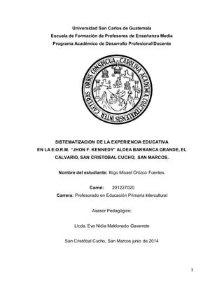 3
Universidad San Carlos de Guatemala
Escuela de Formación de Profesores de Enseñanza Media
Programa Académico de Desarrollo Profesional Docente
SISTEMATIZACION DE LA EXPERIENCIA EDUCATIVA
EN LA E.O.R.M. “JHON F. KENNEDY” ALDEA BARRANCA GRANDE, EL
CALVARIO, SAN CRISTOBAL CUCHO, SAN MARCOS.
Nombre del estudiante: Iñigo Misael Orózco Fuentes.
Carné: 201227020
Carrera: Profesorado en Educación Primaria Intercultural
Asesor Pedagógico:
Licda. Eva Nidia Maldonado Gavarrete
San Cristóbal Cucho, San Marcos junio de 2014
 