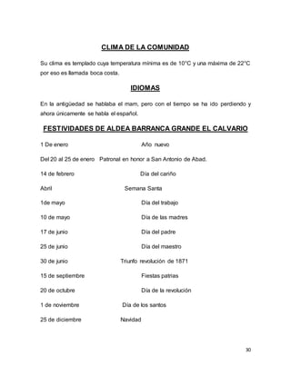 30
CLIMA DE LA COMUNIDAD
Su clima es templado cuya temperatura mínima es de 10°C y una máxima de 22°C
por eso es llamada boca costa.
IDIOMAS
En la antigüedad se hablaba el mam, pero con el tiempo se ha ido perdiendo y
ahora únicamente se habla el español.
FESTIVIDADES DE ALDEA BARRANCA GRANDE EL CALVARIO
1 De enero Año nuevo
Del 20 al 25 de enero Patronal en honor a San Antonio de Abad.
14 de febrero Día del cariño
Abril Semana Santa
1de mayo Día del trabajo
10 de mayo Día de las madres
17 de junio Día del padre
25 de junio Día del maestro
30 de junio Triunfo revolución de 1871
15 de septiembre Fiestas patrias
20 de octubre Día de la revolución
1 de noviembre Día de los santos
25 de diciembre Navidad
 