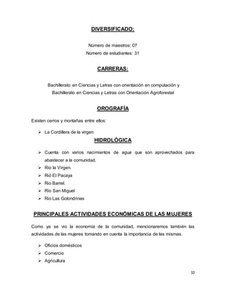 32
DIVERSIFICADO:
Número de maestros: 07
Número de estudiantes: 31
CARRERAS:
Bachillerato en Ciencias y Letras con orientación en computación y
Bachillerato en Ciencias y Letras con Orientación Agroforestal
OROGRAFÍA
Existen cerros y montañas entre ellos:
 La Cordillera de la virgen
HIDROLÓGICA
 Cuenta con varios nacimientos de agua que son aprovechados para
abastecer a la comunidad.
 Río la Virgen.
 Rió El Pacaya
 Rio Barrel.
 Río San Miguel
 Rio Las Golondrinas
PRINCIPALES ACTIVIDADES ECONÓMICAS DE LAS MUJERES
Como ya se vio la economía de la comunidad, mencionaremos también las
actividades de las mujeres tomando en cuenta la importancia de las mismas.
 Oficios domésticos
 Comercio
 Agricultura
 