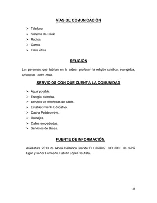 34
VÍAS DE COMUNICACIÓN
 Teléfono
 Sistema de Cable
 Radios
 Carros
 Entre otras
RELIGIÓN
Las personas que habitan en la aldea profesan la religión católica, evangélica,
adventista, entre otras.
SERVICIOS CON QUE CUENTA LA COMUNIDAD
 Agua potable.
 Energía eléctrica.
 Servicio de empresas de cable.
 Establecimiento Educativo.
 Cacha Polideportiva.
 Drenajes.
 Calles empedradas.
 Servicios de Buses.
FUENTE DE INFORMACIÓN:
Auxiliatura 2013 de Aldea Barranca Grande El Calvario, COCODE de dicho
lugar y señor Humberto Fabián López Bautista.
 