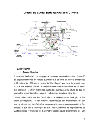 35
Croquis de la Aldea Barranca Grande el Calvario
C. MUNICIPIO
1. Reseña histórica
El municipio fue fundado por un grupo de personas, siendo el municipio número 25
del departamento de San Marcos, suprimido el 5 de enero de 1,936 y restablecido
el 20 de junio de 1945, con el nombre de "San Cucho " que viene del vocablo mam
“CUCH” que significa coche. La categoría de la cabecera municipal es un pueblo
con extensión de 29.71 kilómetros cuadrados, cuenta con una altura de dos mil
trescientos cincuenta metros, sobre el nivel del mar, siendo su clima frio.
Límites del municipio de San Cristóbal Cucho: al norte con el municipio de San
pedro Sacatepéquez y San Antonio Sacatepéquez del departamento de San
Marcos, al este con San Pedro Sacatepéquez y la cabecera departamental de San
marcos; al sur con el municipio de San Juan Ostuncalco del departamento de
Quetzaltenango y municipio de San Pedro Sacatepéquez departamento de San
 
