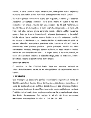 36
Marcos, al oeste con el municipio de la Reforma, municipio de Nuevo Progreso y
municipio del Quetzal, dichos municipios del departamento de San Marcos.
Su división política administrativa cuenta con un pueblo, 4 aldeas y 27 caseríos.
Accidentes geográficos: enclavado en la cierra madre, lo cruzan 9 ríos, tres
riachuelos y un arroyo . Cuenta con una población de 15, 235 habitantes, su
idioma indígena predominante es el mam, su producción agrícola: es el maíz, café,
trigo, frijol, aba, banano, arveja, zanahoria, repollo rábano, coliflor, manzanas,
peras, y frutas de la zona. Su producción artesanal: jabón negro ( o de coche),
ladrillo, teja de barro, candelas, sestaría, tejidos de algodón, máscaras y muebles
de madera, confección de ropa, cuenta con los siguientes servicios públicos:
correos, telégrafos, agua potable, puesto de salud, instituto de educación básica,
diversificado, nivel primario, párvulos, iglesia parroquial, servicio de buses
extraurbanos, mercado municipal, edificio municipal; su fiesta titular se celebra
durante los días comprendidos del 22 al 26 julio siendo el 25 el día principal, en
honor a San Cristóbal y además al apóstol Santiago, entre sus tradiciones, durante
la fiesta se presenta el baile folklórico de los tinecos.
Extensión territorial
El municipio de San Cristóbal Cucho tiene una extensión territorial de
29.71 Km² convirtiéndolo en uno de los más pequeños del departamento de San
Marcos.
1. HISTORIA:
Este municipio fue descubierto por los conquistadores españoles al mando del
Capitán español don Juan de Dios y Cardona quien ostentaba en ese entonces el
cargo de capitán al servicio del Real Ejército Español. Los primeros pobladores
fueron descendientes de la raza Mam, juntamente con comunidades de mestizos.
En el historial del municipio se puede comprobar que fue anexado al municipio de
San Pedro Sacatepéquez, San Marcos en el año de 1,935, recobrando
nuevamente su categoría de municipio el 12 de Julio de 1,945.
 
