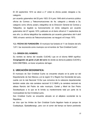 37
El 29 septiembre 1914 se elevó a 2° orden la oficina postal, rebajada a 3a.
categoría
por acuerdo gubernativo del 25 junio 1923. El 4 junio 1949 abrió al servicio público
oficina de Correos y Telecomunicaciones de 4a. categoría y elevada a 3a.
categoría como oficina postal y telegráfica de la Dirección General de Correos y
Telégrafos; se legalizó su funcionamiento en dicha categoría por acuerdo
gubernativo del 27 agosto 1974, publicado en el diario oficial el 11 septiembre de
ese año. La oficina telegráfica fue establecida por acuerdo gubernativo del 4 abril
1893; el nuevo servicio de Telecomunicaciones se inauguró el 5 mayo 1973.
1.2.- FECHA DE FUNDACIÓN: El municipio fue fundado el 11 de Octubre del año
1,811, fue reconocido como municipio con el nombre de “San Cristóbal Cucho”.
1.3.- ORIGEN DEL NOMBRE:
Su nombre se deriva del vocablo CUCHEJ que en el idioma MAM significa:
Congregación de gente al pié del cerro de donde se deriva la palabra CUCHO y
SAN CRISTÓBAL en honor al patrono del lugar.
2. UBICACIÓN GEOGRAFICA:
El municipio de San Cristóbal Cucho se encuentra situado en la parte sur del
Departamento de San Marcos y en la región Vl o Región Sur Occidental del país,
cuenta con la ruta Nacional 12-Sur que comunica de la cabecera departamental,
también existe otra ruta carretera nacional 12 S MAR y la carretera nacional vía
aldeas Rancho del Padre de este municipio, Cantel y Mávil de San Pedro
Sacatepéquez a la que se le brinda su mantenimiento total por parte de la
municipalidad de San Cristóbal cucho.
San Cristóbal Cucho se encuentra ubicado en el altiplano occidental de la
República,
se dice que los límites de San Cristóbal Cucho llegaban hasta el parque de
Coatepéque, Quetzaltenango, pero con el correr del tiempo se fueron perdiendo
 