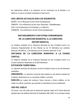 38
las extensiones debido a la fundación de los municipios de El Quetzal y La
Reforma, lo que en el antaño se llamaba Costa Cucho.
SUS LÍMITES ACTUALES SON LOS SIGUIENTES:
NORTE: Con el Municipio de San Pedro Sacatepéquez;
ORIENTE: Con el Municipio de San Juan Ostuncalco, Quetzaltenango;
SUR: Con los Municipios de El Quetzal y La Reforma
PONIENTE: Con el Municipio de San Pedro Sacatepéquez.
DISTANCIAMIENTO CON OTRAS COMUNIDADES:
DE LA CABECERA MUNICIPAL A LA CABECERA
DEPARTAMENTAL
La distancia existente de la Cabecera Municipal de San Cristóbal Cucho a la
Cabecera Departamental de San Marcos es de 12 Kilómetros por carretera
Nacional CR SMA 53, y 28 Kilómetros por la carretera Nacional 12 Sur.
DISTANCIA DE LA CABECERA MUNICIPAL A LA CIUDAD
CAPITAL:
La distancia existente de la Cabecera Municipal de San Cristóbal Cucho a la
Ciudad Capital de Guatemala es de 260 Kilómetros.
EXTENCIÓN TERRITORIAL:
La extensión territorial del Municipio de San Cristóbal Cucho es de 56 kilómetros
cuadrados.
OROGRAFÍA: La cabecera municipal está sentada en una planicie rodeada de
montañas destacando por su importante astillero municipal.
SUELOS:Los suelos del municipio: franco arenoso y franco arcilloso, en los
cuales se cultivan productos que permiten la subsistencia de sus pobladores.
USO DEL SUELO
El acceso y uso del suelo para la producción agrícola, según el IV Censo Nacional
Agropecuario del Instituto Nacional de Estadística INE 2003, en el municipio existe
 