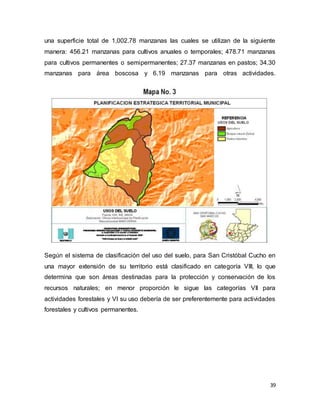 39
una superficie total de 1,002.78 manzanas las cuales se utilizan de la siguiente
manera: 456.21 manzanas para cultivos anuales o temporales; 478.71 manzanas
para cultivos permanentes o semipermanentes; 27.37 manzanas en pastos; 34.30
manzanas para área boscosa y 6.19 manzanas para otras actividades.
Según el sistema de clasificación del uso del suelo, para San Cristóbal Cucho en
una mayor extensión de su territorio está clasificado en categoría VIII, lo que
determina que son áreas destinadas para la protección y conservación de los
recursos naturales; en menor proporción le sigue las categorías VII para
actividades forestales y VI su uso debería de ser preferentemente para actividades
forestales y cultivos permanentes.
 